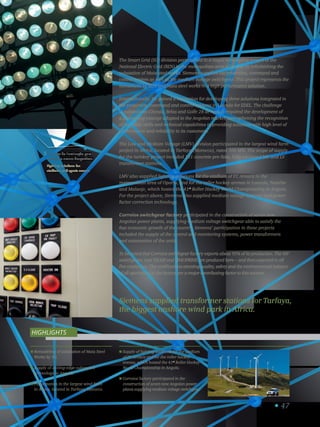 47
Remodeling of substation of Maia Steel
Works by SG.
Supply of cutting-edge substation
technology to Angola.
Participation in the largest wind farm
in Africa, located in Tarfaya, Morocco.
Supply of lighting solutions for the stadium
of FC Arouca and for the roller hockey
arenas, which hosted the 41st
Roller Hockey
World Championship in Angola.
Corroios factory participated in the
construction of seven new Angolan power
plants supplying medium voltage switchgear.
Highlights
Siemens supplied transformer stations for Tarfaya,
the biggest onshore wind park in Africa.
The Smart Grid (SG) division participated in a major remodeling project of the
National Electric Grid (REN) in the metropolitan area of Oporto by refurbishing the
substation of Maia steel works. Siemens supplied the protection, command and
control system as well as the medium voltage switchgear. This project represents the
investment by REN and Maia steel works in a high performance solution.
Internationally, SG gained a reputation for developing three solutions integrated in
the protection, command and control systems in Luanda for EDEL. The challenge
in substations Chicala, Belas and Golfe 28 de Agosto required the development of
a pioneering concept adapted to the Angolan market, strengthening the recognition
of Siemens’ skills and technical capabilities in providing solutions with high level of
performance and reliability to its customers.
The Low and Medium Voltage (LMV) division participated in the largest wind farm
project in Africa, located in Tarfaya (Morocco), rated 300 MW. The scope of supply
for the turnkey project included 131 concrete pre-fabs, fully equipped MV and LV
transformer stations.
LMV also supplied lighting solutions for the stadium of FC Arouca in the
metropolitan area of Oporto, and for the roller hockey arenas in Luanda, Namibe
and Malanje, which hosted the 41st
Roller Hockey World Championship in Angola.
For the project above, Siemens also supplied medium voltage systems and power
factor correction technology.
Corroios switchgear factory participated in the construction of seven new
Angolan power plants, supplying medium voltage switchgear able to satisfy the
fast economic growth of the country. Siemens’ participation in these projects
included the supply of the control and monitoring systems, power transformers
and automation of the units.
To be noted that Corroios switchgear factory exports about 95% of its production. The MV
switchgears, type NXAIR and SIMOPRIME are produced here – and then exported to all
five continents. The certifications attesting quality, safety and the environmental balance
of all operations in the factory are a major contributing factor to this success.
Soluções de iluminação para
estádios e arenas desportivas.
Lighting solutions for
stadiums and sports arenas.
5
 