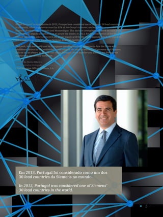 5
Em 2013, Portugal foi considerado como um dos
30 lead countries da Siemens no mundo.
In 2013, Portugal was considered one of Siemens’
30 lead countries in the world.
Within Siemens’ reorganization in 2013, Portugal was considered one of Siemens’ 30 lead countries
in the world, which together account for 85% of the Group’s turnover, and was made responsible for
business development in Angola and Mozambique. This decision strengthens the work we have been
developing in Angola and allowed us to secure the tender, in 2013, for the construction of the new
Chicala substation, a key element in the power supply grid for the city of Luanda, which, for example,
will supply power to the important National Assembly building.
This path, both nationally and in Portuguese speaking markets, allows us to face the future with
confidence, driven by our motivation to add value to the country and to our Customers and Partners.
Rely on us, as always, so that we can «Make Portugal Grow» together and position our Portuguese
engineering capabilities worldwide.
Carlos de Melo Ribeiro
Administrador-Delegado, Siemens, S.A.
Chief Executive Officer, Siemens, S.A.
 