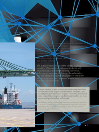 51
Porto de Sines.
Port of Sines.
1
O setor Industry é um dos principais fornecedores
mundiais de produtos e soluções ecológicos
e inovadores para clientes industriais. Sólidos
conhecimentos do mercado, serviços baseados
em tecnologia e software para processos industriais
são as alavancas que utilizamos para aumentar
a produtividade, eficiência e flexibilidade
dos nossos clientes.
The Industry sector is one of the world’s leading
suppliers of innovative, environmentally friendly
products and solutions for industry customers.
Solid market expertise, technology-based services
and software for industrial processes are the levers
we use to increase our customers’ productivity,
efficiency and flexibility.
Durante este ano, o setor Industry manteve uma participação
ativa e dinâmica em importantes setores de atividade, como
os segmentos portuário e das energias renováveis. Continuou
ainda empenhado em apoiar a indústria nacional no seu rumo
a uma maior produtividade e eficiência.
The Industry sector was actively involved in important activities
in its area, such as the port and renewable segments, and kept
supporting the national industry on its path toward greater
productivity and efficiency.
 