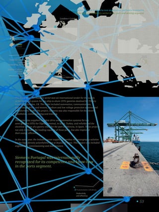 53
3 Produtividade e eficiência.
Productivity
and efficiency.
Viana do Castelo
Leixões
Aveiro/Fig. da Foz
Lisboa • Lisbon
Setúbal
Sines
Aguas Teñidas
Valência • Valencia
Londres • London
Izmit
Portos
Ports
Minas
Mines
This fiscal year, the Industry sector won an international tender for the supply
of the electrical system for two ship-to-shore (STS) gantries destined for Tilbury
terminal in London, UK. The order included automation, communications,
supervision, drives and motors, medium and low voltage protection systems and
transformers. Under this project, Siemens was also responsible for the electric
installation, commissioning and training.
The sector also supplied complete drive and automation systems for two
semi-gantries (STS) for Tüpras terminal, in Izmit, Turkey, and refurbished the
electrical system of a gantry crane for the port of Valencia, in Spain. These projects
not only increased the loading capacity of those ports, but also improved
their energy efficiency.
In the same year, the Industry sector supplied a turnkey chromatography solution
for the high-density polyethylene line at Repsol, in Sines. This project also included
engineering, commissioning and maintenance.
Siemens Portugal was internationally
recognized for its competence and know-how
in the ports segment.
Participação do setor Indústria nos segmentos portuário e mineiro
Participation of Industry sector in the port and mining segment
 