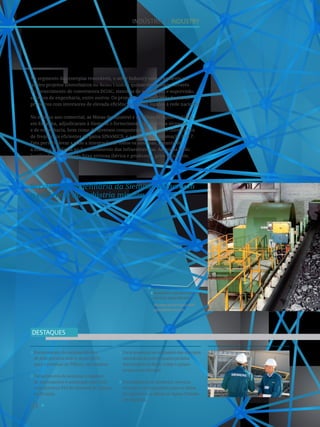 54
Aumentar a performance com
serviços especializados.
Increase performance with
specialized services.
4
INDÚSTRIA I INDUSTRY
Fornecimento do sistema elétrico
de dois pórticos ship-to-shore (STS)
para o terminal de Tilbury, em Londres.
Fornecimento de sistemas completos
de acionamento e automação para dois
semi-pórticos STS do terminal de Tüpras,
na Turquia.
Forte presença no segmento das energias
renováveis através de quatro projetos
fotovoltaicos no Reino Unido e quinze
projetos em Portugal.
Fornecimento de produtos, serviços
técnicos e de engenharia para as Minas
de Aljustrel e as Minas de Aguas Teñidas,
em Espanha.
DESTAQUES
No segmento das energias renováveis, o setor Industry esteve presente em
quatro projetos fotovoltaicos no Reino Unido e quinze em Portugal através
do fornecimento de conversores DC/AC, sistemas de automação e supervisão,
serviços de engenharia, entre outros. Os projetos no Reino Unido foram os
primeiros com inversores de elevada eficiência a serem ligados à rede nacional.
No mesmo ano comercial, as Minas de Aljustrel e as Minas de Aguas Teñidas,
em Espanha, adjudicaram à Siemens o fornecimento de serviços técnicos
e de engenharia, bem como de diversos componentes, tais como conversores
de frequência eficientes da gama SINAMICS, e a solução de automação PCS 7.
Esta permite levar a cabo a integração de todos os sistemas, garantindo
a máxima eficiência no funcionamento das infraestruturas. As minas estão
localizadas na chamada faixa piritosa ibérica e produzem, principalmente,
cobre e zinco.
Serviços de engenharia da Siemens aumentam
a eficiência da indústria mineira.
 