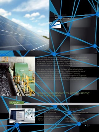 55
Presença no segmento
das energias renováveis.
Participation in the renewable
energy segment.
5
Supply of the electrical system for two
ship-to-shore (STS) gantries destined for
Tilbury terminal, in London, UK.
Supply of complete drive and automation
systems for two semi-gantries (STS) for
Tüpras terminal, in Turkey.
Strong presence in the renewable segment,
with participation in four projects
photovoltaic in the United Kingdom and
fifteen projects in Portugal.
Supply of equipment, technical and
engineering services for Aljustrel Mines
and the Aguas Teñidas Mines, in Spain.
Highlights
In the renewable segment, the Industry sector participated in four photovoltaic
projects in the United Kingdom and fifteen projects in Portugal, supplying, among
others, DC/AC converters, automation and monitoring systems, as well
as engineering services. The projects in the UK were the first to use high
efficiency inverters to be connected to the national grid.
In the same year, Aljustrel Mines and the Aguas Teñidas Mines, in Spain,
ordered technical and engineering services from Siemens, as well as several
equipments such as SINAMICS energy-efficient frequency converters
and a PCS 7 automation solution, which allows the integration of all systems,
ensuring maximum efficiency in the operation of the infrastructure. The mines
are located in the so-called Iberian Pyrite Belt and primarily produce copper
and zinc.
Siemens engineering services increase efficiency
in the mining industry.
 