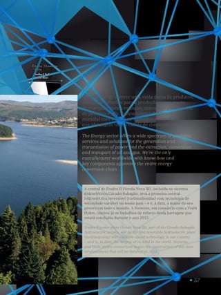 57
Central hidroelétrica
Frades II.
Frades II Hydro
Power Plant.
1
O setor Energy oferece uma vasta gama de produtos,
serviços e soluções para a produção e transporte
de energia e para a extração, conversão e transporte
de petróleo e gás. Somos o único fabricante
mundial com know-how e componentes-chave
que abrangem toda a cadeia de conversão energética.
The Energy sector offers a wide spectrum of products,
services and solutions for the generation and
transmission of power and the extraction, conversion
and transport of oil and gas. We’re the only
manufacturer worldwide with know-how and
key components spanning the entire energy
conversion chain.
A central de Frades II (Venda Nova III), incluída no sistema
hidroelétrico Cávado-Rabagão, será a primeira central
hidroelétrica reversível (turbina/bomba) com tecnologia de
velocidade variável no nosso país – e é, à data, a maior do seu
género em todo o mundo. A Siemens, em consórcio com a Voith
Hydro, iniciou já os trabalhos de reforço desta barragem que
estará concluída durante o ano 2015.
Frades II power plant (Venda Nova III), part of the Cávado-Rabagão
hydroelectric system, will be the first reversible hydroelectric plant
(turbine/pump) with variable-speed technology in our country
– and is, to date, the largest of its kind in the world. Siemens
and Voith Hydro consortium began the construction of this dam
reinforcement that will be finished in 2015.
 