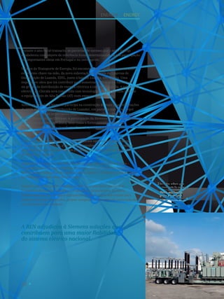 58
A REN adjudicou à Siemens soluções que
contribuem para uma maior fiabilidade
do sistema elétrico nacional.
Durante o ano fiscal transacto, as parcerias de sucesso que o setor Energy
estabeleceu com players de referência foram determinantes na sua participação
em importantes obras em Portugal e no estrangeiro.
Na área do Transporte de Energia, foi encomendada à Siemens a construção,
em regime chave-na-mão, da nova subestação de Chicala da Empresa de
Distribuição de Luanda, EDEL, junto à baía de Luanda, em Angola. Uma
importante obra que irá contribuir para aumentar a eficácia e a fiabilidade
na gestão da distribuição de energia eléctrica à cidade de Luanda. A subestação
eléctrica de Chicala será construída com tecnologia GIS, que permite instalar
o equipamento de Alta Tensão (AT) num espaço mais reduzido.
Ainda em Angola, a Siemens participa na construção de mais duas subestações
da EDEL (Empresa de Distribuição de Luanda), em parceria com a Powergol
e a Ambergol, duas importantes empresas de construção na área da Energia
e das Infraestruturas Elétricas. A participação da Siemens inclui a engenharia
de base, civil e eletromecânica, bem como o fornecimento, instalação
e o comissionamento de transformadores de potência e distribuição e
equipamento de AT.
Por outro lado, numa geografia completamente oposta e em parceria com
a empresa Jayme da Costa, a Siemens desenvolveu e forneceu um conjunto
de soluções para duas subestações integradas no projeto do Parque Eólico
de Minas, no Uruguai.
Ainda além fronteiras e em estreita colaboração com a Siemens França –
Grenoble, o setor Energy projetou, construiu, testou e forneceu soluções
móveis para o transporte de energia para o Iraque (1 módulo) e para a Argélia
(16 módulos em fase final de execução).
Também em 2013, a REN, empresa responsável pela Rede Nacional de
Transporte de Energia, adjudicou à Siemens o fornecimento de novos
transformadores de medida e disjuntores de alta e muito alta tensão para
algumas das suas instalações, projeto integrado no processo de renovação da
sua infraestrutura nacional.
Soluções móveis para
o transporte de energia.
Mobile solutions for
power transmission.
2
Energia I Energy
 