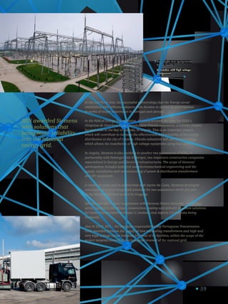 59
Subestação com equipamento
de alta tensão.
Substation with high voltage
equipament.
3
REN awarded Siemens
with solutions that
bring more reliability
into the national
energy grid.
In the last fiscal year, the successful partnerships that the Energy sector
established with reference players were decisive to ensure its participation
in works of major importance in Portugal and abroad.
In the field of Energy Transmission, Siemens secured the order for EDEL’s
(Empresa de Distribuição de Luanda) new Chicala substation, a turnkey project,
located close to the Bay of Luanda, in Angola. This is an important project
which will contribute to increase the effectiveness and reliability of the energy
distribution to the city of Luanda. Chicala substation will use GIS technology
which allows the installation of high voltage equipment using less space.
In Angola, Siemens is also working in another two substations of EDEL, in
partnership with Powergol and Ambergol, two important construction companies
especialized in Energy and Electrical infrastructures. The scope of Siemens’
participation includes both civil and electromechanical engineering and the
supply, installation and commissioning of power  distribution transformers
and HV equipment.
A continent away and in partnership with Jayme da Costa, Siemens developed
and supplied a set of integrated solutions for two substations which are part
of the Minas wind farm project in Uruguay.
Still abroad and in close cooperation with Siemens France-Grenoble, the Energy
sector assisted in the design, construction, testing and delivery of mobile solutions
for power transmission in Iraque (1 module) and Algeria (16 modules being
finalized).
Also in 2013, REN – the company responsible for the Portuguese Transmission
Grid, awarded Siemens the supply of new measuring transformers and high and
very high voltage circuit breakers for some of its facilities, within the scope of the
project targeted towards the tecnological renewal of the national grid.
 
