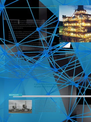 60
Contrato de construção da nova
subestação de Chicala da EDEL, em Luanda.
Parceria com a empresa Jayme da Costa,
para o fornecimento de duas subestações
no Parque Eólico de Minas, no Uruguai.
Fornecimento de transformador de forno
para a FerroAtlántica e transformadores
ATEX (Atmosphere Explosive) para o BP
Group.
Prémio Energy Service Safety Award
para o desenvolvimento do projeto
de extensão da vida útil da central
termoelétrica da Tapada do Outeiro.
Fornecimento de turbina a vapor para
a nova central de ciclo combinado da
Sonangol (Refinaria de Luanda).
Desenvolvimento dos trabalhos de
reforço da barragem da Venda Nova.
DESTAQUES
A primeira central hidroelétrica reversível
do país terá tecnologia Siemens.
No que concerne à produção de energia, a Divisão foi premiada com o Energy
Service Safety Award para o desenvolvimento do projeto de extensão da vida
útil da central termoelétrica da Tapada do Outeiro. Este galardão realça a
importância do programa de proteção ambiental, gestão da saúde e segurança
aplicado a este projecto.
No período em análise, a Siemens forneceu uma turbina a vapor para a nova
central de ciclo combinado que a Sonangol está a construir na sua refinaria
de Luanda. Esta central produzirá vapor e energia elétrica para os trabalhos
de refinação e injetará na rede o excedente energético produzido pela nova
instalação.
Ainda no período em análise, arrancaram os trabalhos de reforço da barragem
de Venda Nova, para a EDP, projeto que deverá estar concluído até 2015.
A Siemens, em consórcio com a Voith Hydro, vai fornecer o equipamento
eletromecânico da central, com dois grupos reversíveis de velocidade variável,
sendo a primeira central hidroelétrica reversível (turbina/bomba) com
tecnologia de velocidade variável no nosso país – e é, à data, a maior do seu
género em todo o mundo.
Também neste ano fiscal, a fábrica de transformadores do Sabugo forneceu
o primeiro transformador de forno Siemens ao Grupo FerroAtlántica. O projeto,
concluído durante o verão, incluiu o design, construção, transporte, montagem
e colocação em serviço de um tranformador de 28 MVA para aquele que é um
dos fornos de indução mais eficientes do mundo.
No mesmo ano, a BP Group na Noruega encomendou nove transformadores
ATEX (Atmosphere Explosive) para uma plataforma petrolífera destinada ao
Mar do Norte. Os transformadores em causa foram desenhados, construídos
e ensaiados sob os mais específicos e apertados requisitos técnicos que as
normas ATEX para instalações ou zonas com elevado risco de explosão, como
é o caso de plataformas petrolíferas ou refinarias.
Central termoelétrica
da Tapada do Outeiro.
Tapada do Outeiro
thermoelectric power
plant.
4
Energia I Energy
 