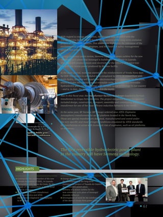 61
Contract for the construction of the new
Chicala substation of EDEL, in Luanda.
Partnership with Jayme da Costa, for the
supply of two substations in Minas wind
farm in Uruguay.
Delivery of a furnace transformer
to FerroAtlántica and ATEX
transformers (Explosive Atmosphere)
to BP Group.
Energy Service Safety Award for
the development of the long-term
maintenance project of Tapada do Outeiro
thermoelectric power plant.
Delivery of a steam turbine for the
new combined cycle plant of Sonangol
(Luanda refinery).
Development of work for the reinforcement
of the dam of Venda Nova power plant.
Highlights
The first reversible hydroelectric power plant
in the country will have Siemens technology.
With regard to energy production, the Division was awarded with the
Energy Service Safety Award for the development of the long-term evolution
project of Tapada do Outeiro. This distinction highlights the relevance of the
environmental protection program, and the health  safety management
used in this project.
During the period under review, Siemens supplied a steam turbine for the new
combined cycle plant that Sonangol is building at its refinery in Luanda.
This plant will produce steam and electricity for the refinery and inject into
the grid any excess power produced by the new facility.
In the same period, work was started for the reinforcement of Venda Nova dam
for EDP. This project is scheduled to be completed by 2015. In consortium with
Voith Hydro, Siemens will supply the electromechanical equipment for the plant,
which includes two variable-speed reversible units, being the first reversible
hydroelectric plant (turbine/pump) with variable-speed technology in our country
– and is, to date, the largest of its kind in the world.
Also in this fiscal year, the transformer factory in Sabugo supplied a furnace
transformer to Grupo FerroAtlántica. The project completed during the summer
included design, construction, transport, assembly and commissing of a 28 MVA
transformer for one of the most efficient induction furnaces in the world.
In the same year, BP Norway (BP Group) ordered nine ATEX (Explosive
Atmosphere) transformers for an oil platform located in the North Sea.
These are special transformers designed, manufactured and tested under
the very specific and most stringent conditions stipulated by ATEX standards
for installations or areas with increased risk of explosion, such as oil platforms
or refineries.
Manutenção das turbinas da
central da Tapada do Outeiro.
Tapada do Outeiro power
plant turbine’s maintenance.
5
 