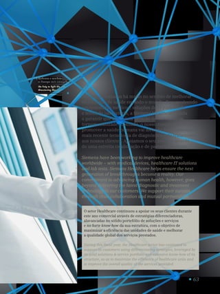 63
H_FY14_34_v1
Ajudamos a combater
as doenças mais ameaçadoras.
We help to fight the most
threatening diseases.
1
A Siemens trabalha há muito no sentido de melhorar
os cuidados de saúde em todo o mundo. Desenvolvendo
equipamentos médicos, soluções de TI para saúde
e testes de laboratório, a Siemens Healthcare ajuda
a garantir que a próxima geração de inovações se
tornem realidade. Contudo, o nosso compromisso de
promover a saúde humana vai além do fornecimento da
mais recente tecnologia de diagnóstico e de tratamento
aos nossos clientes. Apoiamos o seu sucesso através
de uma estreita colaboração e de parcerias mútuas.
Siemens have been working to improve healthcare
worldwide – with medical devices, healthcare IT solutions
and lab tests. Siemens Healthcare helps ensure the next
generation of breakthroughs become a reality. Our
commitment to advancing human health, however, goes
beyond delivering the latest diagnostic and treatment
technology to our customers. We support their success
through close collaboration and mutual partnerships.
O setor Healthcare continuou a apoiar os seus clientes durante
este ano comercial através de estratégias diferenciadoras,
alavancadas no sólido portefólio de soluções e serviços
e no forte know-how da sua estrutura, com o objetivo de
maximizar a eficiência das unidades de saúde e melhorar
a qualidade global dos serviços prestados.
During this fiscal year, the Healthcare sector has continued to
support its customers using differentiating strategies, leveraged by
its solid solutions  service portfolio and extensive know-how of its
structure, so as to maximize the efficiency of healthcare units and
to improve the overall quality of the services provided.
 