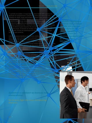 64
Aumentamos a qualidade
e produtividade na saúde.
We raise quality and
productivity in healthcare.
2
SAÚDE I healthcare
A divisão Diagnostics
celebrou com o Grupo
Unilabs um contrato
com a duração de
cinco anos para o
fornecimento de
diversos equipamentos
de diagnóstico
laboratorial.
No período em análise, o Grupo Espírito Santo Saúde (ESS) apostou na
aquisição de equipamentos e soluções de ponta para várias das suas
unidades de saúde, tendo selecionado a Siemens como parceiro tecnológico.
Para o Hospital da Arrábida, adquiriu uma nova unidade de Tomografia
Computorizada (TC) de 128 cortes e investiu na substituição de duas das
soluções de mamografia nas unidades Hospital da Luz – Centro Clínico da
Amadora e Hospital da Luz – Clínica de Oeiras pela mais recente tecnologia
digital da Siemens para esta área. Por seu turno, o Hospital de Santiago,
do mesmo grupo, localizado em Setúbal, reforçou a sua oferta na área
da ecografia, através da substituição de várias soluções por tecnologia
Siemens mais moderna.
A divisão Siemens Healthcare Diagnostics celebrou com o Grupo Unilabs
um contrato com a duração de cinco anos para o fornecimento de diversos
equipamentos de diagnóstico laboratorial, com especial destaque para
o portefólio diferenciador e completo nas áreas da Imunoquímica e da
Bioquímica. Atualmente, a estrutura da Unilabs em Portugal conta com dois
laboratórios de Análises Clínicas, um laboratório de Anatomia Patológica,
uma unidade de Imuno-hemoterapia, quatro unidades de Cardiologia
e 160 unidades de atendimento.
Ainda neste ano, o Grupo LabMED inaugurou um novo laboratório, situado em
Viana do Castelo, no âmbito da sua estratégia de expansão e crescimento, para
o qual a Siemens, como parceiro preferencial, forneceu soluções nas áreas de
bioquímica, imunologia, hematologia, coagulação, microbiologia e urianálise.
Atualmente, o laboratório realiza 130 colheitas por dia, valor que pretende
aumentar através do estabelecimento de novas parcerias.
No mesmo período, o Sistema de Gestão de Acordos Internacionais (SIGAI)
celebrou o seu primeiro aniversário de funcionamento. Este sistema,
desenvolvido pela Siemens para a Administração Central do Sistema de Saúde
(ACSS), permite recolher e gerir a informação do Serviço Nacional de Saúde
e partilhá-la com os outros Estados-membros da união Europeia, por forma
a realizar a conta-corrente quer ao nível dos cuidados prestados a cidadãos
europeus em Portugal, quer a cidadãos portugueses na Europa.
Ajudamos a combater as doenças mais
ameaçadoras.
We help to fight the most threatening
diseases.
 