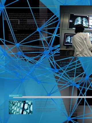 66
Know-how de Portugal na área
dos Sistemas de Informação
e Consultoria Clínica reconhecido
a nível internacional.
Aquisição de equipamentos e soluções
de ponta para várias unidades de saúde
do Grupo Espírito Santo Saúde.
Contrato para o fornecimento de
diversos equipamentos de diagnóstico
laboratorial com o Grupo Unilabs.
Angiógrafo de última geração para
o Laboratório de Hemodinâmica do
Hospital de Santa Maria.
Customer Care Center celebrou um ano
de existência e registou uma avaliação
positiva ao nível do atendimento.
DESTAQUES
A sede da Siemens
na Alemanha apostou
em Portugal para a
prestação de serviços
na área dos Sistemas
de Informação
e Consultoria Clínica
a nível internacional.
Também no ano comercial em análise, a sede da empresa na Alemanha
apostou em Portugal para a prestação de serviços na área dos Sistemas
de Informação e Consultoria Clínica. Este reconhecimento é fruto do
profissionalismo e da competência da equipa portuguesa de Health Services,
bem como da implementação bem-sucedida da estratégia de exportação que
o setor Healthcare tem levado a cabo nos últimos anos. Está assim prevista a
prestação de serviços, a partir de Portugal, nas áreas de suporte à gestão de
projetos, na implementação e desenho de workflows, na gestão da qualidade
e no desenvolvimento do Soarian – processo clínico eletrónico – a nível
internacional.
A Siemens equipou ainda a nova sala do Laboratório de Hemodinâmica do
Hospital de Santa Maria, em Lisboa, com um equipamento de angiografia de
última geração, que permite visualizar stents com elevada precisão e realizar
o cálculo de estenoses através de modelos tridimensionais de coronárias em
apenas alguns segundos.
Também no ano transato, o Grupo Base continuou a sua  política de expansão
com um novo laboratório situado em  Guimarães, onde a Siemens, através da
divisão Diagnostics, forneceu soluções nas áreas da bioquímica e coagulação,
reforçando a relação de parceria existente entre o Grupo e a empresa.
Finalmente, o Customer Care Center (CCC) da Siemens Healthcare celebrou
o primeiro ano de existência. Este centro de atendimento e suporte, global
e único para o setor, centraliza todos os pedidos dos clientes da empresa
relativos aos sistemas e soluções de diagnóstico por imagem e laboratorial.
É de realçar que, em apenas um ano, o CCC, que teve uma avaliação
positiva ao nível do atendimento por 90% dos clientes, registou perto
de 14 mil pedidos, metade dos quais foram resolvidos remotamente,
evitando tempos de paragem desnecessários e maximizando
a disponibilidade dos sistemas.
SAÚDE I healthcare
 