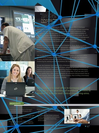 67
International recognition of Portugal’s
know-how in Medical IT systems and
Clinical Consulting.
Acquisition of equipment and cutting edge
solutions for several healthcare units of
Espírito Santo Group.
Contract signed with Unilabs Group for
delivery of various laboratory diagnostic
equipments.
Next-generation angiograph for the
Hemodynamics Laboratory at Hospital
de Santa Maria.
The Customer Care Center celebrated
its first year of existence and achieved
a positive evaluation concerning
service quality.
Highlights
The Company’s head office in Germany entrusted
Portugal in the providing of worldwide services in
Medical IT Systems and Clinical Consulting area.
Also, in the fiscal year under review, the Company’s head office in Germany
entrusted Portugal in the providing of Medical IT systems and Clinical Consulting
services. This recognition reflects the professionalism and competence of the
Portuguese Health Services team, as well as the successful implementation of
the export strategy undertaken by the Healthcare sector in recent years. So, it is
planned that Portugal should provide worldwide services for project management
support, implementation and design of workflows, quality management and
development of the electronic health record solution – Soarian.
For the new Hemodynamics Laboratory at Hospital de Santa Maria, in Lisbon,
Siemens supplied a next-generation angiography equipment, which allows precise
stent visualization and calculation of stenosis based on 3D models of coronary
arteries in just a few seconds.
Also on this fiscal year, the Base Group continued its policy of expansion with a
new laboratory located in Guimarães, where Siemens, through the Diagnostics
division, provided solutions in the areas of biochemistry and coagulation,
reinforcing the existing partnership between the Group and company.
To end, the Customer Care Center (CCC) of Siemens Healthcare celebrated its
first year of existence. This global call center, unique for the sector, centralizes all
requests from Siemens customers regarding diagnostic imaging and laboratory
solutions and systems by Siemens. It is worth noting that, in just one year, CCC’s
service quality had a 90% positive evaluation by customers and processed close to
14,000 requests, half of which were resolved remotely, thus avoiding unnecessary
downtime and maximizing system availability.
H_FY14_34_v1
Ajudamos os nossos clientes
a avançarem para a próxima
geração de cuidados de saúde.
We help our clients to advance
in the next-generation
healthcare.
4
 