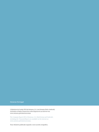 Siemens Portugal
O Relatório de Gestão 2013 da Siemens, S.A. (em formato iPad e Android),
incluindo os Dados Financeiros estão disponíveis na internet em:
www.siemens.pt/relatorioecontas
The Company Report 2013 of Siemens, S.A. (iPad format and Android),
including the Financial Report are available on the internet at:
www.siemens.pt/relatorioecontas
Nota: Relatório publicado segundo o novo acordo ortográfico.
 