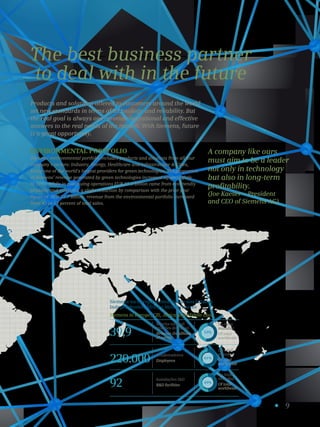 9
The best business partner
to deal with in the future
Environmental portfolio
Siemens’ environmental portfolio includes products and solutions from all four
company’s sectors: Industry, Energy, Healthcare and Infrastructure  Cities,
being one of the world’s largest providers for green technologies. The proportion
of Siemens’ revenue generated by green technologies increased again slightly
in 2013. While in continuing operations EUR 32.3 billion came from ecofriendly
products and solutions, a slight reduction by comparison with the prior year
figure of EUR 32.7 billion, revenue from the environmental portfolio increased
from 42 to 43 percent of total sales.
Products and solutions offered to customers around the world
set new standards in terms of technology and reliability. But
the real goal is always one: provide operational and effective
answers to the real needs of the market. With Siemens, future
is a great opportunity.
A company like ours
must aim to be a leader
not only in technology
but also in long-term
profitability.
(Joe Kaeser – President
and CEO of Siemens AG).
Receita (em mil
milhões de euros)
Revenue (in billions
of euros)
Colaboradores
Employees
Instalações ID
RD facilities
39,9
220.000
92
53%
61%
49%
Do total
mundial
Of total
worldwide
Do total
mundial
Of total
worldwide
Do total
mundial
Of total
worldwide
Siemens na Europa, Comunidade dos Estados
Independentes, África e Médio Oriente
Siemens in Europe, CIS, Africa and Middle East
 