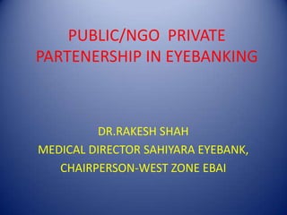 PUBLIC/NGO PRIVATE
PARTENERSHIP IN EYEBANKING
DR.RAKESH SHAH
MEDICAL DIRECTOR SAHIYARA EYEBANK,
CHAIRPERSON-WEST ZONE EBAI
 