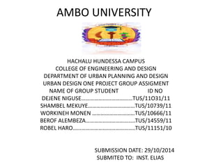 AMBO UNIVERSITY
HACHALU HUNDESSA CAMPUS
COLLEGE OF ENGINEERING AND DESIGN
DEPARTMENT OF URBAN PLANNING AND DESIGN
URBAN DESIGN ONE PROJECT GROUP ASSIGMENT
NAME OF GROUP STUDENT ID NO
DEJENE NIGUSE………………………………TUS/11O31/11
SHAMBEL MEKUYE……………………………TUS/10739/11
WORKINEH MONEN …………………………TUS/10666/11
BEROF ALEMBEZA……………………………..TUS/14559/11
ROBEL HARO……………………………………..TUS/11151/10
SUBMISSION DATE: 29/10/2014
SUBMITED TO: INST. ELIAS
 