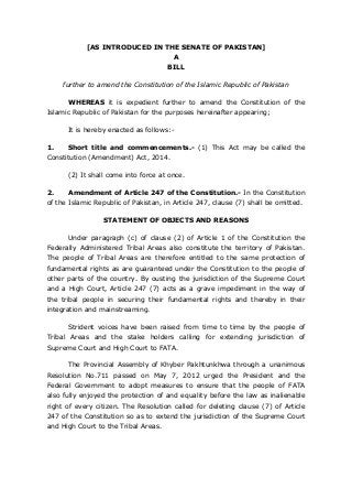 [AS INTRODUCED IN THE SENATE OF PAKISTAN] A BILL 
further to amend the Constitution of the Islamic Republic of Pakistan 
WHEREAS it is expedient further to amend the Constitution of the Islamic Republic of Pakistan for the purposes hereinafter appearing; 
It is hereby enacted as follows:- 
1. Short title and commencements.- (1) This Act may be called the Constitution (Amendment) Act, 2014. 
(2) It shall come into force at once. 
2. Amendment of Article 247 of the Constitution.- In the Constitution of the Islamic Republic of Pakistan, in Article 247, clause (7) shall be omitted. 
STATEMENT OF OBJECTS AND REASONS 
Under paragraph (c) of clause (2) of Article 1 of the Constitution the Federally Administered Tribal Areas also constitute the territory of Pakistan. The people of Tribal Areas are therefore entitled to the same protection of fundamental rights as are guaranteed under the Constitution to the people of other parts of the country. By ousting the jurisdiction of the Supreme Court and a High Court, Article 247 (7) acts as a grave impediment in the way of the tribal people in securing their fundamental rights and thereby in their integration and mainstreaming. 
Strident voices have been raised from time to time by the people of Tribal Areas and the stake holders calling for extending jurisdiction of Supreme Court and High Court to FATA. 
The Provincial Assembly of Khyber Pakhtunkhwa through a unanimous Resolution No.711 passed on May 7, 2012 urged the President and the Federal Government to adopt measures to ensure that the people of FATA also fully enjoyed the protection of and equality before the law as inalienable right of every citizen. The Resolution called for deleting clause (7) of Article 247 of the Constitution so as to extend the jurisdiction of the Supreme Court and High Court to the Tribal Areas.  