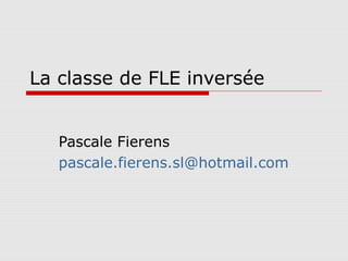 La classe de FLE inversée
Pascale Fierens
pascale.fierens.sl@hotmail.com
 