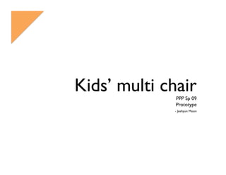 Kids’ multi chair
              PPP Sp 09
              Prototype
              - Jeehyun Moon
 