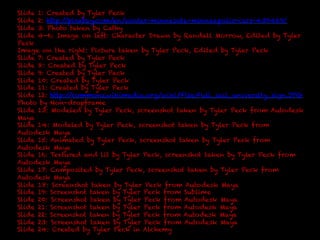 Slide 1: Created by Tyler Peck 
Slide 2: http://pixabay.com/en/winter-minnesota-minneapolis-cars-430469/ 
Slide 3: Photo taken by Cathy 
Slide 4-6: Image on left: Character Drawn by Randall Morrow, Edited by Tyler 
Peck 
Image on the right: Picture taken by Tyler Peck, Edited by Tyler Peck 
Slide 7: Created by Tyler Peck 
Slide 8: Created by Tyler Peck 
Slide 9: Created by Tyler Peck 
Slide 10: Created by Tyler Peck 
Slide 11: Created by Tyler Peck 
Slide 12: http://commons.wikimedia.org/wiki/File:Full_sail_university_sign.JPG 
Photo by Non-dropframe 
Slide 13: Modeled by Tyler Peck, screenshot taken by Tyler Peck from Autodesk 
Maya 
Slide 14: Modeled by Tyler Peck, screenshot taken by Tyler Peck from 
Autodesk Maya 
Slide 15: Animated by Tyler Peck, screenshot taken by Tyler Peck from 
Autodesk Maya 
Slide 16: Textured and lit by Tyler Peck, screenshot taken by Tyler Peck from 
Autodesk Maya 
Slide 17: Composited by Tyler Peck, screenshot taken by Tyler Peck from 
Autodesk Maya 
Slide 18: Screenshot taken by Tyler Peck from Autodesk Maya 
Slide 19: Screenshot taken by Tyler Peck from Sublime 
Slide 20: Screenshot taken by Tyler Peck from Autodesk Maya 
Slide 21: Screenshot taken by Tyler Peck from Autodesk Maya 
Slide 22: Screenshot taken by Tyler Peck from Autodesk Maya 
Slide 23: Screenshot taken by Tyler Peck from Autodesk Maya 
Slide 24: Created by Tyler Peck in Alchemy 

