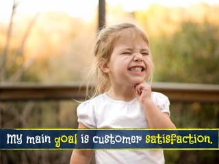 My main goal is customer satisfaction.
 
