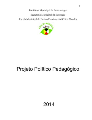 1
Prefeitura Municipal de Porto Alegre
Secretaria Municipal de Educação
Escola Municipal de Ensino Fundamental Chico Mendes
Projeto Político Pedagógico
2014
 