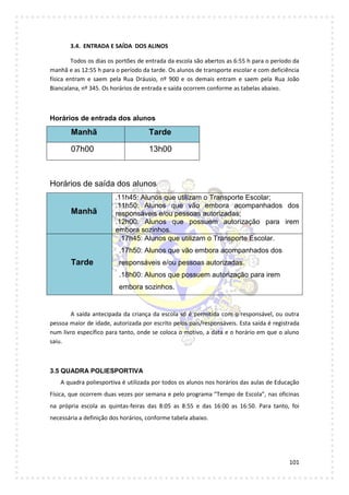 101
3.4. ENTRADA E SAÍDA DOS ALINOS
Todos os dias os portões de entrada da escola são abertos as 6:55 h para o período da
manhã e as 12:55 h para o período da tarde. Os alunos de transporte escolar e com deficiência
física entram e saem pela Rua Dráusio, nº 900 e os demais entram e saem pela Rua João
Biancalana, nº 345. Os horários de entrada e saída ocorrem conforme as tabelas abaixo.
Horários de entrada dos alunos
Manhã Tarde
07h00 13h00
Horários de saída dos alunos
Manhã
.11h45: Alunos que utilizam o Transporte Escolar;
.11h50: Alunos que vão embora acompanhados dos
responsáveis e/ou pessoas autorizadas;
.12h00: Alunos que possuem autorização para irem
embora sozinhos.
Tarde
.17h45: Alunos que utilizam o Transporte Escolar.
.17h50: Alunos que vão embora acompanhados dos
responsáveis e/ou pessoas autorizadas.
.18h00: Alunos que possuem autorização para irem
embora sozinhos.
A saída antecipada da criança da escola só é permitida com o responsável, ou outra
pessoa maior de idade, autorizada por escrito pelos pais/responsáveis. Esta saída é registrada
num livro específico para tanto, onde se coloca o motivo, a data e o horário em que o aluno
saiu.
3.5 QUADRA POLIESPORTIVA
A quadra poliesportiva é utilizada por todos os alunos nos horários das aulas de Educação
Física, que ocorrem duas vezes por semana e pelo programa “Tempo de Escola”, nas oficinas
na própria escola as quintas-feiras das 8:05 as 8:55 e das 16:00 as 16:50. Para tanto, foi
necessária a definição dos horários, conforme tabela abaixo.
 