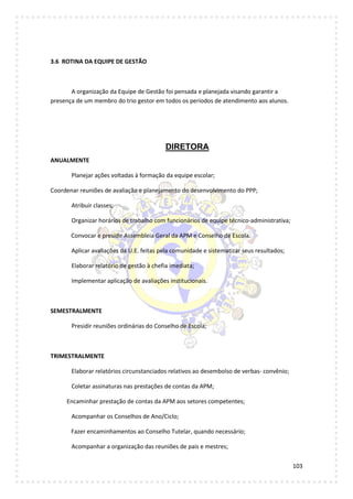 103
3.6 ROTINA DA EQUIPE DE GESTÃO
A organização da Equipe de Gestão foi pensada e planejada visando garantir a
presença de um membro do trio gestor em todos os períodos de atendimento aos alunos.
DIRETORA
ANUALMENTE
Planejar ações voltadas à formação da equipe escolar;
Coordenar reuniões de avaliação e planejamento do desenvolvimento do PPP;
Atribuir classes;
Organizar horários de trabalho com funcionários de equipe técnico-administrativa;
Convocar e presidir Assembleia Geral da APM e Conselho de Escola.
Aplicar avaliações da U.E. feitas pela comunidade e sistematizar seus resultados;
Elaborar relatório de gestão à chefia imediata;
Implementar aplicação de avaliações institucionais.
SEMESTRALMENTE
Presidir reuniões ordinárias do Conselho de Escola;
TRIMESTRALMENTE
Elaborar relatórios circunstanciados relativos ao desembolso de verbas- convênio;
Coletar assinaturas nas prestações de contas da APM;
Encaminhar prestação de contas da APM aos setores competentes;
Acompanhar os Conselhos de Ano/Ciclo;
Fazer encaminhamentos ao Conselho Tutelar, quando necessário;
Acompanhar a organização das reuniões de pais e mestres;
 