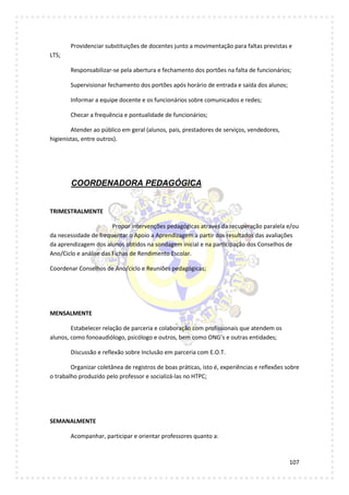 107
Providenciar substituições de docentes junto a movimentação para faltas previstas e
LTS;
Responsabilizar-se pela abertura e fechamento dos portões na falta de funcionários;
Supervisionar fechamento dos portões após horário de entrada e saída dos alunos;
Informar a equipe docente e os funcionários sobre comunicados e redes;
Checar a frequência e pontualidade de funcionários;
Atender ao público em geral (alunos, pais, prestadores de serviços, vendedores,
higienistas, entre outros).
COORDENADORA PEDAGÓGICA
TRIMESTRALMENTE
Propor intervenções pedagógicas através da recuperação paralela e/ou
da necessidade de frequentar o Apoio a Aprendizagem a partir dos resultados das avaliações
da aprendizagem dos alunos obtidos na sondagem inicial e na participação dos Conselhos de
Ano/Ciclo e análise das Fichas de Rendimento Escolar.
Coordenar Conselhos de Ano/ciclo e Reuniões pedagógicas;
MENSALMENTE
Estabelecer relação de parceria e colaboração com profissionais que atendem os
alunos, como fonoaudiólogo, psicólogo e outros, bem como ONG’s e outras entidades;
Discussão e reflexão sobre Inclusão em parceria com E.O.T.
Organizar coletânea de registros de boas práticas, isto é, experiências e reflexões sobre
o trabalho produzido pelo professor e socializá-las no HTPC;
SEMANALMENTE
Acompanhar, participar e orientar professores quanto a:
 