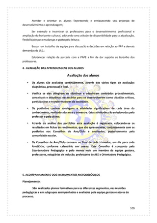 109
Atender e orientar os alunos favorecendo e enriquecendo seu processo de
desenvolvimento e aprendizagem;
Ser exemplo e incentivar os professores para o desenvolvimento profissional e
ampliação do horizonte cultural, adotando uma atitude de disponibilidade para a atualização,
flexibilidade para mudanças e gosto pela leitura;
Buscar um trabalho de equipe para discussão e decisões em relação ao PPP e demais
demandas da U.E.;
Estabelecer relação de parceria com a PAPE a fim de dar suporte ao trabalho dos
professores.
4 . AVALIAÇÃO DAS APRENDIZAGENS DOS ALUNOS
Avaliação dos alunos
• Os alunos são avaliados continuamente, através dos vários tipos de avaliação:
diagnóstica, processual e final.
• Verifica se eles atingiram os objetivos e adquiriram conteúdos procedimentais,
conceituais e atitudinais necessários para se desenvolverem como cidadãos críticos,
participativos e transformadores da sociedade.
• Os portfolios contem sondagens e atividades significativas de cada área do
conhecimento, realizadas durante o trimestre. Estas atividades são selecionadas pelo
professor e pelo aluno;
• Através da análise dos portfolios esta avaliação é registrada, colocando-se os
resultados em fichas de rendimentos, que são apresentadas, conjuntamente com os
portfolios nos Conselhos de Ano/Ciclo e analisadas, posteriormente pela
comunidade escolar.
• Os Conselhos de Ano/Ciclo ocorrem no final de cada trimestre, um dia para cada
Ano/Ciclo, conforme calendário em anexo. Este Conselho é composto pela
Coordenadora Pedagógica e pelo menos mais um membro da equipe gestora,
professores, estagiárias de inclusão, professores de AEE e Orientadora Pedagógica.
5. ACOMPANHAMENTO DOS INSTRUMENTOS METODOLÓGICOS
Planejamentos
São realizados planos formativos para os diferentes segmentos, nas reuniões
pedagógicas e em subgrupos acompanhados e avaliados pela equipe gestora e atores do
processo.
 