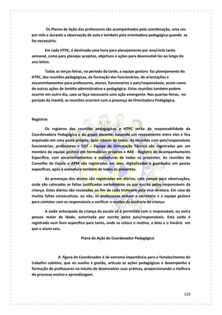 110
Os Planos de Ação dos professores são acompanhados pela coordenação, uma vez
por mês e durante a observação de aula e também pela orientadora pedagógica quando se
faz necessário.
Em cada HTPC, é destinada uma hora para planejamento por ano/ciclo tanto
semanal, como para planejar projetos, objetivos e ações para desenvolvê-los ao longo do
ano letivo.
Todas as terças-feiras, no período da tarde, a equipe gestora faz planejamento do
HTPC, das reuniões pedagógicas, da formação dos funcionários, de orientações e
encaminhamentos para professores, alunos, funcionários e pais/responsáveis, assim como
de outras ações de âmbito administrativo e pedagógico. Estas reuniões também podem
ocorrer em outro dia, caso se faça necessário uma ação emergente. Nas quartas-feiras, no
período da manhã, as reuniões ocorrem com a presença da Orientadora Pedagógica.
Registros
Os registros das reuniões pedagógicas e HTPC serão de responsabilidade da
Coordenadora Pedagógica e do grupo docente, havendo um revezamento entre eles e fica
arquivado em uma pasta própria, após ciência de todos. As reuniões com pais/responsáveis
funcionários, professores e EOT – Equipe de Orientação Técnica são registradas por um
membro da equipe gestora em formulários próprios e RAE - Registro de Acompanhamento
Específico, com encaminhamentos e assinaturas de todos os presentes. As reuniões do
Conselho de Escola e APM são registradas em atas, digitalizadas e guardadas em pastas
específicas, após a assinatura também de todos os presentes.
As presenças dos alunos são registradas em diários, com campo para observações,
onde são colocadas as faltas justificadas verbalmente ou por escrito pelos responsáveis da
criança. Estes diários são revistados ao fim de cada trimestre pela vice-diretora. Em caso de
muitas faltas consecutivas, ou não, os professores avisam a secretaria e a equipe gestora
para contatar com os responsáveis e verificar o motivo da ausência da criança.
A saída antecipada da criança da escola só é permitida com o responsável, ou outra
pessoa maior de idade, autorizada por escrito pelos pais/responsáveis. Esta saída é
registrada num livro específico para tanto, onde se coloca o motivo, a data e o horário em
que o aluno saiu.
Plano de Ação do Coordenador Pedagógico
A figura do Coordenador é de extrema importância para o fortalecimento do
trabalho coletivo, que no auxílio a gestão, articula as ações pedagógicas e desempenha a
formação de professores no intuito de desenvolver suas práticas, proporcionando a melhora
do processo ensino e aprendizagem.
 