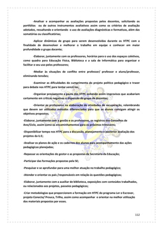 112
-Analisar e acompanhar as avaliações propostas pelos docentes, solicitando os
portfólios ou de outros instrumentos avaliativos assim como os critérios de avaliação
adotados, ressaltando e orientando o uso de avaliações diagnósticas e formativas, além das
somatórias ou classificatórias;
-Aplicar dinâmicas de grupo para serem desenvolvidas durante os HTPC com a
finalidade de desenvolver e melhorar o trabalho em equipe e conhecer em maior
profundidade o grupo docente;
-Elaborar, juntamente com os professores, horários para o uso dos espaços coletivos,
como quadra para Educação Física, Biblioteca e a sala de Informática para organizar e
facilitar o seu uso pelos professores;
-Mediar às situações de conflito entre professor/ professor e aluno/professor,
eliminando tensões;
-Examinar as dificuldades do cumprimento do projeto político pedagógico e trazer
para debate nos HTPC para tentar vencê-las;
-Organizar previamente a pauta dos HTPC evitando assim improvisos que acabariam
certamente em críticas negativas e dispersão do grupo de docentes;
-Orientar os professores na elaboração de atividades de recuperação, relembrando
que devem ser utilizados métodos diferenciados para que os alunos consigam atingir os
objetivos propostos;
-Elaborar, juntamente com a gestão e os professores, os registros dos Conselhos de
Ano/Ciclo, assim como os encaminhamentos para os próximos trimestres;
-Disponibilizar tempo nos HTPC para a discussão, planejamento e posterior avaliação dos
projetos da U.E;
-Analisar os planos de ação e os cadernos dos alunos para acompanhamento das ações
pedagógicas planejadas;
-Repassar as orientações do gestor e as propostas da Secretaria da Educação;
-Participar das formações propostas pela SE;
-Pesquisar e se aprofundar para uma melhor atuação no trabalho pedagógico;
-Atender e orientar os pais /responsáveis em relação às questões pedagógicas;
-Elaborar, juntamente com a auxiliar de biblioteca, exposições com conteúdos trabalhados,
ou relacionados aos projetos, passeios pedagógicos;
-Criar metodologias que proporcionem a formação em HTPC do programa Ler e Escrever,
projeto Conecta/ Prouca, Trilha, assim como acompanhar e orientar na melhor utilização
dos materiais propostos por esses.
 