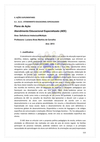 113
6. AÇÕES SUPLEMENTARES
6.1 . A.E.E.- ATENDIMENTO EDUCACIONAL ESPECIALIZADO
Plano de Ação
Atendimento Educacional Especializado (AEE)
Área: Deficiência Intelectual/Múltipla
Professora: Luciana Alves Martins de Carvalho
Ano: 2013
I - Justificativa:
O atendimento educacional especializado (AEE) é um serviço da educação especial que
identifica, elabora, organiza recursos pedagógicos e de acessibilidade, que eliminem as
barreiras para a plena participação dos alunos com necessidades educacionais especiais,
considerando sua especificidade (SEESP/MEC, 2008). O AEE complementa e/ou suplementa a
formação do aluno, visando a sua autonomia na escola e fora dela, constituindo oferta
obrigatória pelos sistemas de ensino. O trabalho realizado no atendimento educacional
especializado, junto aos alunos com deficiência volta-se para a contribuição, elaboração de
estratégias de ensino que viabilizem aquisição de conhecimentos que envolvam a
aprendizagem de leitura e escrita, tendo atenção primordial à alfabetização. Busca-se também
a melhoria da comunicação destes alunos em suas diferentes formas, além de favorecer as
questões de socialização dentro do agrupamento da sala onde o mesmo esteja inserido. Um
dos focos deste trabalho visa orientações pontuadas junto aos professores do regular através
das reuniões de inerência, além da adaptação de materiais e atividades pedagógicas que
favoreçam seu desempenho junto aos seus pares. Além disso, podemos pensar no
planejamento de atividades de ensino de ação colaborativa, ampliando a parceria entre as
professoras, tendo como meta a construção de um ensino de qualidade. A participação da
professora do AEE no conselho de Ano/Ciclo visa apresentar e discutir com o grupo o
desenvolvimento do aluno com necessidade educacional de acordo com o seu
desenvolvimento e as suas próprias possibilidades. Em resumo, o Atendimento Educacional
Especializado em nossa escola: Apoia o desenvolvimento do aluno com deficiência e
transtornos globais de desenvolvimento; Disponibiliza o ensino de linguagens e de códigos
específicos de comunicação e sinalização; Oferece Tecnologia Assistiva – TA; Faz adequações e
produz materiais didáticos e pedagógicos, tendo em vista as necessidades específicas dos
alunos.
O AEE deve se articular com a proposta política pedagógica da escola, embora suas
atividades se diferenciem das realizadas em salas de aula de ensino regular. As famílias
participam do processo realizado, podendo colaborar com os avanços e as principais
necessidades de aprendizagem do aluno com deficiência. As orientações aos pais/responsáveis
 