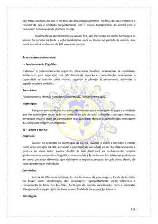 114
são feitas no início do ano e no final do ano, individualmente. No final de cada trimestre a
reunião de pais é ofertada conjuntamente com o ensino fundamental, de acordo com o
calendário homologado da Unidade Escolar.
Atualmente os atendimentos na sala de AEE, são oferecidos no contra turno para os
alunos do período da tarde e ação colaborativa para os alunos do período da manhã, pois
neste ano só há professora de AEE para este período.
Áreas a serem estimuladas:
I - Funcionamento Cognitivo:
Estimular o desenvolvimento cognitivo, oferecendo desafios, desenvolver as habilidades
intelectuais para superação das dificuldades de atenção e concentração, desenvolver a
capacidade de transitar pelo mundo, organizar e planejar o pensamento, estimular o
jogo/brincadeira simbólico.
Conteúdos:
Funcionamento Mental, Atenção e concentração, Pensamento e ação.
Estratégias:
Pesquisar com os alunos os centros de interesse para montagem de jogos e atividades
que lhe possibilitem maior ação no contexto de sala de aula: atividades com jogos manuais,
percepção visual e jogos de computador que trabalhem atenção e concentração, montagem
de rotina com imagens e fotografias.
II – Leitura e escrita:
Objetivos:
Auxiliar no processo da construção da escrita, levando o aluno a perceber a escrita
como representação da fala, estimular a percepção do uso social da escrita, desenvolvendo a
postura de aluno leitor, evoluir dentro de suas hipóteses de conhecimento, ampliar
gradativamente o repertório linguístico, manuseando e fazendo uso dos diferentes portadores
de texto, buscando elementos que viabilizem os registros pessoais de cada aluno, dentro de
suas características individuais.
Conteúdos:
Leitura de diferentes histórias; Escrita dos nomes de personagens; Escuta de histórias
no Power point; Identificação das personagens; Comportamento leitor; Inferência e
recuperação de fatos das histórias; Atribuição de sentido coordenado, texto e contexto;
Planejamento e organização do discurso com finalidade de exposição; Reconto.
Estratégias:
 