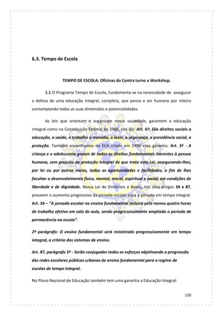 120
6.3. Tempo de Escola
TEMPO DE ESCOLA: Oficinas do Contra turno e Workshop.
1.1 O Programa Tempo de Escola, fundamenta-se na necessidade de assegurar
a defesa de uma educação integral, completa, que pensa o ser humano por inteiro
contemplando todas as suas dimensões e potencialidades.
As leis que orientam e organizam nossa sociedade, garantem a educação
integral como na Constituição Federal de 1988, nos diz: Art. 6º: São direitos sociais a
educação, a saúde, o trabalho a moradia, o lazer, a segurança, a previdência social, a
proteção. Também encontramos no ECA criado em 1990 essa garantia: Art. 3º - A
criança e o adolescente gozam de todos os direitos fundamentais inerentes à pessoa
humana, sem prejuízo da proteção integral de que trata esta Lei, assegurando-lhes,
por lei ou por outros meios, todas as oportunidades e facilidades, a fim de lhes
facultar o desenvolvimento físico, mental, moral, espiritual e social, em condições de
liberdade e de dignidade. Nossa Lei de Diretrizes e Bases, nos seus artigos 34 e 87,
preveem o aumento progressivo da jornada escolar para a jornada em tempo integral.
Art. 34 – “A jornada escolar no ensino fundamental incluirá pelo menos quatro horas
de trabalho efetivo em sala de aula, sendo progressivamente ampliado o período de
permanência na escola”.
2º parágrafo: O ensino fundamental será ministrado progressivamente em tempo
integral, a critério dos sistemas de ensino.
Art. 87, parágrafo 5º - Serão conjugados todos os esforços objetivando a progressão
das redes escolares públicas urbanas de ensino fundamental para o regime de
escolas de tempo integral.
No Plano Nacional de Educação também tem uma garantia a Educação Integral:
 