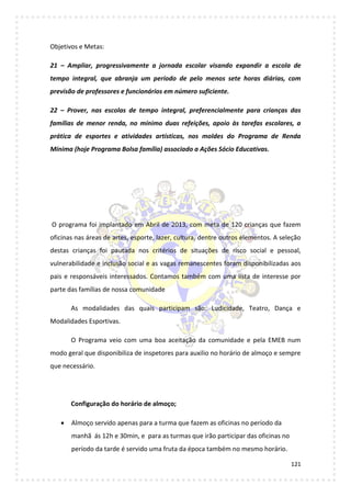 121
Objetivos e Metas:
21 – Ampliar, progressivamente a jornada escolar visando expandir a escola de
tempo integral, que abranja um período de pelo menos sete horas diárias, com
previsão de professores e funcionários em número suficiente.
22 – Prover, nas escolas de tempo integral, preferencialmente para crianças das
famílias de menor renda, no mínimo duas refeições, apoio às tarefas escolares, a
prática de esportes e atividades artísticas, nos moldes do Programa de Renda
Mínima (hoje Programa Bolsa família) associado a Ações Sócio Educativas.
O programa foi implantado em Abril de 2013, com meta de 120 crianças que fazem
oficinas nas áreas de artes, esporte, lazer, cultura, dentre outros elementos. A seleção
destas crianças foi pautada nos critérios de situações de risco social e pessoal,
vulnerabilidade e inclusão social e as vagas remanescentes foram disponibilizadas aos
pais e responsáveis interessados. Contamos também com uma lista de interesse por
parte das famílias de nossa comunidade
As modalidades das quais participam são: Ludicidade, Teatro, Dança e
Modalidades Esportivas.
O Programa veio com uma boa aceitação da comunidade e pela EMEB num
modo geral que disponibiliza de inspetores para auxilio no horário de almoço e sempre
que necessário.
Configuração do horário de almoço;
 Almoço servido apenas para a turma que fazem as oficinas no período da
manhã ás 12h e 30min, e para as turmas que irão participar das oficinas no
período da tarde é servido uma fruta da época também no mesmo horário.
 