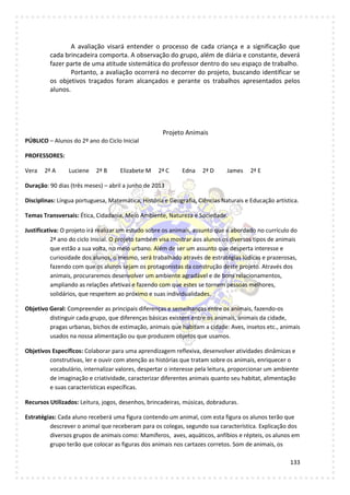 133
A avaliação visará entender o processo de cada criança e a significação que
cada brincadeira comporta. A observação do grupo, além de diária e constante, deverá
fazer parte de uma atitude sistemática do professor dentro do seu espaço de trabalho.
Portanto, a avaliação ocorrerá no decorrer do projeto, buscando identificar se
os objetivos traçados foram alcançados e perante os trabalhos apresentados pelos
alunos.
Projeto Animais
PÚBLICO – Alunos do 2º ano do Ciclo Inicial
PROFESSORES:
Vera 2ª A Luciene 2ª B Elizabete M 2ª C Edna 2ª D James 2ª E
Duração: 90 dias (três meses) – abril a junho de 2013
Disciplinas: Língua portuguesa, Matemática, História e Geografia, Ciências Naturais e Educação artística.
Temas Transversais: Ética, Cidadania, Meio Ambiente, Natureza e Sociedade.
Justificativa: O projeto irá realizar um estudo sobre os animais, assunto que é abordado no currículo do
2ª ano do ciclo Inicial. O projeto também visa mostrar aos alunos os diversos tipos de animais
que estão a sua volta, no meio urbano. Além de ser um assunto que desperta interesse e
curiosidade dos alunos, o mesmo, será trabalhado através de estratégias lúdicas e prazerosas,
fazendo com que os alunos sejam os protagonistas da construção deste projeto. Através dos
animais, procuraremos desenvolver um ambiente agradável e de bons relacionamentos,
ampliando as relações afetivas e fazendo com que estes se tornem pessoas melhores,
solidários, que respeitem ao próximo e suas individualidades.
Objetivo Geral: Compreender as principais diferenças e semelhanças entre os animais, fazendo-os
distinguir cada grupo, que diferenças básicas existem entre os animais, animais da cidade,
pragas urbanas, bichos de estimação, animais que habitam a cidade: Aves, insetos etc., animais
usados na nossa alimentação ou que produzem objetos que usamos.
Objetivos Específicos: Colaborar para uma aprendizagem reflexiva, desenvolver atividades dinâmicas e
construtivas, ler e ouvir com atenção as histórias que tratam sobre os animais, enriquecer o
vocabulário, internalizar valores, despertar o interesse pela leitura, proporcionar um ambiente
de imaginação e criatividade, caracterizar diferentes animais quanto seu habitat, alimentação
e suas características específicas.
Recursos Utilizados: Leitura, jogos, desenhos, brincadeiras, músicas, dobraduras.
Estratégias: Cada aluno receberá uma figura contendo um animal, com esta figura os alunos terão que
descrever o animal que receberam para os colegas, segundo sua característica. Explicação dos
diversos grupos de animais como: Mamíferos, aves, aquáticos, anfíbios e répteis, os alunos em
grupo terão que colocar as figuras dos animais nos cartazes corretos. Som de animais, os
 