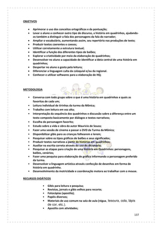 137
OBJETIVOS
 Aprimorar o uso dos conceitos ortográficos e da pontuação;
 Levar o aluno a conhecer outro tipo de discurso, a história em quadrinhos, ajudando-
os também a distinguir a fala dos personagens da fala do narrador;
 Ampliar o vocabulário, aumentando assim, seu repertório nas produções de texto;
 Produzir textos coerentes e coesos;
 Utilizar corretamente a estrutura textual;
 Identificar a função dos diferentes tipos de balões;
 Explorar a criatividade por meio da elaboração de quadrinhos;
 Desenvolver no aluno a capacidade de identificar a ideia central de uma história em
quadrinhos;
 Despertar no aluno o gosto pela leitura;
 Diferenciar a linguagem culta da coloquial e/ou da regional.
 Conhecer e utilizar softwares para a elaboração de HQ;
METODOLOGIA
• Conversa com todo grupo sobre o que é uma história em quadrinhos e quais as
favoritas de cada um;
• Leitura individual de tirinhas da turma da Mônica;
• Trabalho com leitura em voz alta;
• Interpretação da sequência dos quadrinhos e discussão sobre a diferença entre um
texto composto basicamente por diálogos e textos narrativos;
• Escolha do personagem favorito;
• Estudo sobre a vida e obra do autor Mauricio de Souza;
• Fazer uma sessão de cinema e passar o DVD da Turma da Mônica;
• Disponibilizar gibis para as crianças folhearem e lerem;
• Pesquisar sobre os tipos gráficos de balões e seus significados;
• Produzir textos narrativos a partir de histórias em quadrinhos;
• Auxiliar na escrita correta através do uso do dicionário;
• Pesquisar as etapas para criação de uma história em Quadrinhos: personagens,
balões, cenários;
• Fazer uma pesquisa para elaboração de gráfico informando o personagem preferido
da turma.
• Desenvolver a linguagem artística através confecção de desenhos em forma de
história em quadrinho.
• Desenvolvimento da motricidade e coordenação motora ao trabalhar com o mouse.
RECURSOS DIDÁTICOS
• Gibis para leitura e pesquisa;
• Revistas, jornais e gibis velhos para recorte;
• Fotocópias (apostila);
• Papéis diversos;
• Materiais de uso comum na sala de aula (régua, tesoura, cola, lápis
de cor, etc.).
• Apostila com atividades;
 