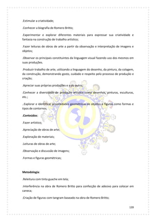 139
.Estimular a criatividade;
.Conhecer a biografia de Romero Britto;
.Experimentar e explorar diferentes materiais para expressar sua criatividade e
fantasia na construção de trabalho artístico;
.Fazer leituras de obras de arte a partir da observação e interpretação de imagens e
objetos;
.Observar os principais constituintes da linguagem visual fazendo uso dos mesmos em
suas produções.
.Produzir trabalho de arte, utilizando a linguagem do desenho, da pintura, da colagem,
da construção, demonstrando gosto, cuidado e respeito pelo processo de produção e
criação;
.Apreciar suas próprias produções e a do outro;
.Conhecer a diversidade de produção artística como desenhos, pinturas, esculturas,
etc.;
..Explorar e identificar propriedades geométricas de objetos e figuras como formas e
tipos de contornos;
.Conteúdos:
.Fazer artístico;
.Apreciação de obras de arte;
.Exploração de materiais;
.Leituras de obras de arte;
.Observação e discussão de imagens;
.Formas e figuras geométricas;
Metodologia:
.Releitura com tinta guache em tela;
.Interferência na obra de Romero Britto para confecção de adesivo para colocar em
caneca;
.Criação de figuras com tangram baseado na obra de Romero Britto;
 