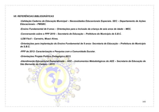 143
VII. REFERÊNCIAS BIBLIOGRÁFICAS
-Validação Caderno de Educação Municipal – Necessidades Educacionais Especiais. SEC – Departamento de Ações
Educacionais – PMSBC.
-Ensino Fundamental de 9 anos – Orientações para a Inclusão da criança de seis anos de idade – MEC.
-Conversando sobre o PPP 2010 – Secretaria de Educação – Prefeitura do Município de S.B.C.
-LDB Fácil – Carneiro, Moaci Alves.
-Orientações para implantação do Ensino Fundamental de 9 anos- Secretaria de Educação – Prefeitura do Município
de S.B.C.
-PPP de 2012- Caracterização e Pesquisa com a Comunidade Escolar.
-Orientações Projeto Político Pedagógico 2013.
-Atendimento Educacional Especializado – AEE – Instrumentos Metodológicos do AEE – Secretaria de Educação de
São Bernardo do Campo – 2013.
 