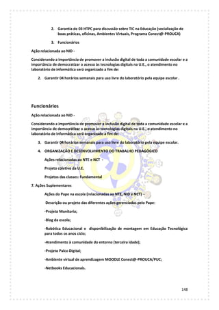 148
2. Garantia de 03 HTPC para discussão sobre TIC na Educação (socialização de
boas práticas, oficinas, Ambientes Virtuais, Programa Conect@-PROUCA)
3. Funcionários
Ação relacionada ao NID -
Considerando a importância de promover a inclusão digital de toda a comunidade escolar e a
importância de democratizar o acesso às tecnologias digitais na U.E., o atendimento no
laboratório de informática será organizado a fim de:
2. Garantir 04 horários semanais para uso livre do laboratório pela equipe escolar .
Funcionários
Ação relacionada ao NID -
Considerando a importância de promover a inclusão digital de toda a comunidade escolar e a
importância de democratizar o acesso às tecnologias digitais na U.E., o atendimento no
laboratório de informática será organizado a fim de:
3. Garantir 04 horários semanais para uso livre do laboratório pela equipe escolar.
4. ORGANIZAÇÃO E DESENVOLVIMENTO DO TRABALHO PEDAGÓGICO
Ações relacionadas ao NTE e NCT -
Projeto coletivo da U.E.
Projetos das classes: Fundamental
7. Ações Suplementares
Ações do Pape na escola (relacionadas ao NTE, NID e NCT) –
Descrição ou projeto das diferentes ações gerenciadas pelo Pape:
-Projeto Monitoria;
-Blog da escola;
-Robótica Educacional e disponibilização de montagem em Educação Tecnológica
para todos os anos ciclo;
-Atendimento à comunidade do entorno (terceira idade);
-Projeto Palco Digital;
-Ambiente virtual de aprendizagem MOODLE Conect@-PROUCA/PUC;
-Netbooks Educacionais.
 