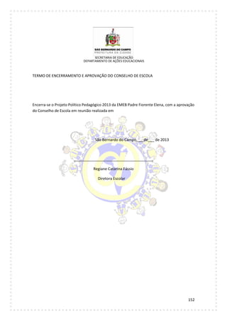 152
SECRETARIA DE EDUCAÇÃO
DEPARTAMENTO DE AÇÕES EDUCACIONAIS
TERMO DE ENCERRAMENTO E APROVAÇÃO DO CONSELHO DE ESCOLA
Encerra-se o Projeto Político Pedagógico 2013 da EMEB Padre Fiorente Elena, com a aprovação
do Conselho de Escola em reunião realizada em
São Bernardo do Campo,___de___ de 2013
______________________________________
Regiane Catarina Fássio
Diretora Escolar
 
