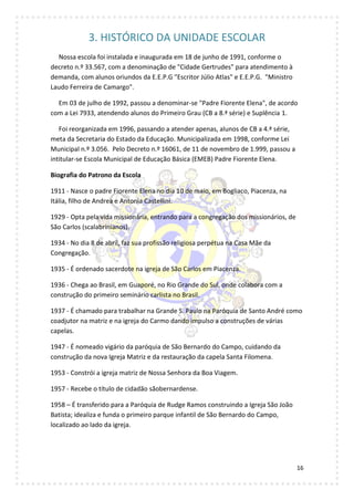 16
3. HISTÓRICO DA UNIDADE ESCOLAR
Nossa escola foi instalada e inaugurada em 18 de junho de 1991, conforme o
decreto n.º 33.567, com a denominação de "Cidade Gertrudes" para atendimento à
demanda, com alunos oriundos da E.E.P.G "Escritor Júlio Atlas" e E.E.P.G. "Ministro
Laudo Ferreira de Camargo".
Em 03 de julho de 1992, passou a denominar-se "Padre Fiorente Elena", de acordo
com a Lei 7933, atendendo alunos do Primeiro Grau (CB a 8.ª série) e Suplência 1.
Foi reorganizada em 1996, passando a atender apenas, alunos de CB a 4.ª série,
meta da Secretaria do Estado da Educação. Municipalizada em 1998, conforme Lei
Municipal n.º 3.056. Pelo Decreto n.º 16061, de 11 de novembro de 1.999, passou a
intitular-se Escola Municipal de Educação Básica (EMEB) Padre Fiorente Elena.
Biografia do Patrono da Escola
1911 - Nasce o padre Fiorente Elena no dia 10 de maio, em Bogliaco, Piacenza, na
Itália, filho de Andrea e Antonia Castellini.
1929 - Opta pela vida missionária, entrando para a congregação dos missionários, de
São Carlos (scalabrinianos).
1934 - No dia 8 de abril, faz sua profissão religiosa perpétua na Casa Mãe da
Congregação.
1935 - É ordenado sacerdote na igreja de São Carlos em Piacenza.
1936 - Chega ao Brasil, em Guaporé, no Rio Grande do Sul, onde colabora com a
construção do primeiro seminário carlista no Brasil.
1937 - É chamado para trabalhar na Grande S. Paulo na Paróquia de Santo André como
coadjutor na matriz e na igreja do Carmo dando impulso a construções de várias
capelas.
1947 - É nomeado vigário da paróquia de São Bernardo do Campo, cuidando da
construção da nova Igreja Matriz e da restauração da capela Santa Filomena.
1953 - Constrói a igreja matriz de Nossa Senhora da Boa Viagem.
1957 - Recebe o título de cidadão sãobernardense.
1958 – É transferido para a Paróquia de Rudge Ramos construindo a Igreja São João
Batista; idealiza e funda o primeiro parque infantil de São Bernardo do Campo,
localizado ao lado da igreja.
 
