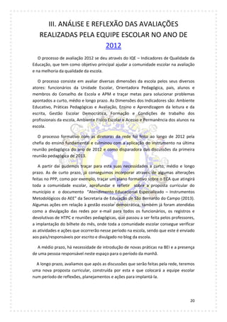 20
III. ANÁLISE E REFLEXÃO DAS AVALIAÇÕES
REALIZADAS PELA EQUIPE ESCOLAR NO ANO DE
2012
O processo de avaliação 2012 se deu através do IQE – Indicadores de Qualidade da
Educação, que tem como objetivo principal ajudar a comunidade escolar na avaliação
e na melhoria da qualidade da escola.
O processo consiste em avaliar diversas dimensões da escola pelos seus diversos
atores: funcionários da Unidade Escolar, Orientadora Pedagógica, pais, alunos e
membros do Conselho de Escola e APM e traçar metas para solucionar problemas
apontados a curto, médio e longo prazo. As Dimensões dos Indicadores são: Ambiente
Educativo, Práticas Pedagógicas e Avaliação, Ensino e Aprendizagem da leitura e da
escrita, Gestão Escolar Democrática, Formação e Condições de trabalho dos
profissionais da escola, Ambiente Físico Escolar e Acesso e Permanência dos alunos na
escola.
O processo formativo com as diretoras da rede foi feito ao longo de 2012 pela
chefia do ensino fundamental e culminou com a aplicação do instrumento na última
reunião pedagógica do ano de 2012 e como disparadora das discussões da primeira
reunião pedagógica de 2013.
A partir daí pudemos traçar para esta suas necessidades a curto, médio e longo
prazo. As de curto prazo, já conseguimos incorporar através de algumas alterações
feitas no PPP, como por exemplo, traçar um plano formativo sobre o ECA que atingirá
toda a comunidade escolar, aprofundar e refletir sobre a proposta curricular do
município e o documento “Atendimento Educacional Especializado – Instrumentos
Metodológicos do AEE” da Secretaria de Educação de São Bernardo do Campo (2013).
Algumas ações em relação à gestão escolar democrática, também já foram atendidas
como a divulgação das redes por e-mail para todos os funcionários, os registros e
devolutivas de HTPC e reuniões pedagógicas, que passou a ser feita pelos professores,
a implantação do bilhete do mês, onde toda a comunidade escolar consegue verificar
as atividades e ações que ocorrerão nesse período na escola, sendo que este é enviado
aos pais/responsáveis por escrito e divulgado no blog da escola.
A médio prazo, há necessidade de introdução de novas práticas na BEI e a presença
de uma pessoa responsável neste espaço para o período da manhã.
A longo prazo, avaliamos que após as discussões que serão feitas pela rede, teremos
uma nova proposta curricular, construída por esta e que colocará a equipe escolar
num período de reflexões, planejamentos e ações para implantá-la.
 