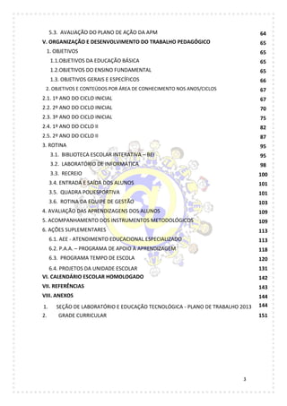 3
5.3. AVALIAÇÃO DO PLANO DE AÇÃO DA APM 64
V. ORGANIZAÇÃO E DESENVOLVIMENTO DO TRABALHO PEDAGÓGICO 65
1. OBJETIVOS 65
1.1.OBJETIVOS DA EDUCAÇÃO BÁSICA 65
1.2.OBJETIVOS DO ENSINO FUNDAMENTAL 65
1.3. OBJETIVOS GERAIS E ESPECÍFICOS 66
2. OBJETIVOS E CONTEÚDOS POR ÁREA DE CONHECIMENTO NOS ANOS/CICLOS 67
2.1. 1º ANO DO CICLO INICIAL 67
2.2. 2º ANO DO CICLO INICIAL 70
2.3. 3º ANO DO CICLO INICIAL 75
2.4. 1º ANO DO CICLO II 82
2.5. 2º ANO DO CICLO II 87
3. ROTINA 95
3.1. BIBLIOTECA ESCOLAR INTERATIVA – BEI 95
3.2. LABORATÓRIO DE INFORMÁTICA 98
3.3. RECREIO 100
3.4. ENTRADA E SAÍDA DOS ALUNOS 101
3.5. QUADRA POLIESPORTIVA 101
3.6. ROTINA DA EQUIPE DE GESTÃO 103
4. AVALIAÇÃO DAS APRENDIZAGENS DOS ALUNOS 109
5. ACOMPANHAMENTO DOS INSTRUMENTOS METODOLÓGICOS 109
6. AÇÕES SUPLEMENTARES 113
6.1. AEE - ATENDIMENTO EDUCACIONAL ESPECIALIZADO 113
6.2. P.A.A. – PROGRAMA DE APOIO À APRENDIZAGEM 118
6.3. PROGRAMA TEMPO DE ESCOLA 120
6.4. PROJETOS DA UNIDADE ESCOLAR 131
VI. CALENDÁRIO ESCOLAR HOMOLOGADO 142
VII. REFERÊNCIAS 143
VIII. ANEXOS 144
1. SEÇÃO DE LABORATÓRIO E EDUCAÇÃO TECNOLÓGICA - PLANO DE TRABALHO 2013 144
2. GRADE CURRICULAR 151
 