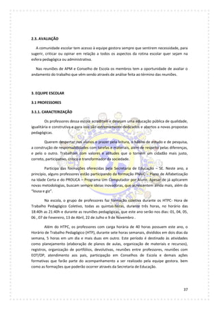 37
2.3. AVALIAÇÃO
A comunidade escolar tem acesso à equipe gestora sempre que sentirem necessidade, para
sugerir, criticar ou opinar em relação a todos os aspectos da rotina escolar quer sejam na
esfera pedagógica ou administrativa.
Nas reuniões de APM e Conselho de Escola os membros tem a oportunidade de avaliar o
andamento do trabalho que vêm sendo através de análise feita ao término das reuniões.
3. EQUIPE ESCOLAR
3.1 PROFESSORES
3.1.1. CARACTERIZAÇÃO
Os professores dessa escola acreditam e desejam uma educação pública de qualidade,
igualitária e construtiva e para isso são extremamente dedicados e abertos a novas propostas
pedagógicas.
Querem despertar nos alunos o prazer pela leitura, o hábito de estudo e de pesquisa,
a construção de responsabilidades com tarefas e materiais, além de respeito pelas diferenças,
e pelo o outro. Trabalham com valores e atitudes que o tornem um cidadão mais justo,
correto, participativo, crítico e transformador da sociedade.
Participa das formações oferecidas pela Secretaria de Educação – SE. Neste ano, a
princípio, alguns professores estão participando da formação PNAIC – Plano de Alfabetização
na Idade Certa e do PROUCA – Programa Um Computador por Aluno. Apesar de já aplicarem
novas metodologias, buscam sempre ideias inovadoras, que acrescentem ainda mais, além da
“lousa e giz”.
Na escola, o grupo de professores faz formação coletiva durante os HTPC- Hora de
Trabalho Pedagógico Coletivo, todas as quintas-feiras, durante três horas, no horário das
18:40h as 21:40h e durante as reuniões pedagógicas, que este ano serão nos dias: 01, 04, 05,
06 , 07 de Fevereiro, 13 de Abril, 22 de Julho e 9 de Novembro .
Além do HTPC, os professores com carga horária de 40 horas possuem este ano, o
Horário de Trabalho Pedagógico (HTP), durante sete horas semanais, divididos em dois dias da
semana, 5 horas em um dia e mais duas em outro. Este período é destinado às atividades
como planejamento (elaboração de planos de aulas, organização de materiais e recursos),
registros, organização de portfólios, devolutivas, reuniões entre professores, reuniões com
EOT/OP, atendimento aos pais, participação em Conselhos de Escola e demais ações
formativas que farão parte do acompanhamento a ser realizado pela equipe gestora, bem
como as formações que poderão ocorrer através da Secretaria de Educação.
 