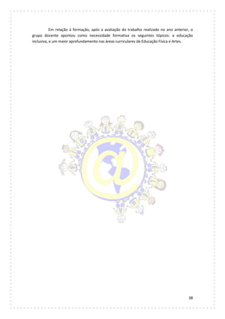 38
Em relação à formação, após a avaliação do trabalho realizado no ano anterior, o
grupo docente apontou como necessidade formativa os seguintes tópicos: a educação
inclusiva, e um maior aprofundamento nas áreas curriculares de Educação Física e Artes.
 