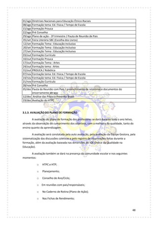 48
01/ago Diretrizes Nacionais para Educação Étnico-Raciais
08/ago Formação tema: Ed. Física / Tempo de Escola
15/ago Formação Prouca
22/ago Pré Conselho
29/ago Plano de ação - 3º trimestre / Pauta de Reunião de Pais
05/set Feira Literária SBC (Escolha dos Livros)
12/set Formação Tema : Educação Inclusiva
20/set Formação Tema : Educação Inclusiva
27/set Formação Tema : Educação Inclusiva
03/out Formação Currículo
10/out Formação Prouca
17/out Formação Tema : Artes
24/out Formação tema : Artes
31/out PROUCA / Robótica
07/nov Formação tema: Ed. Física / Tempo de Escola
14/nov Formação tema: Ed. Física / Tempo de Escola
21/nov Formação Currículo
28/nov Pré Conselho
05/dez Pauta da Reunião com Pais / preenchimento de relatórios e documentos do
encerramento do ano
12/dez Análise das Prova e Provinha Brasil
19/dez Avaliação do HTPC
3.1.3. AVALIAÇÃO DO PLANO DE FORMAÇÃO
A avaliação do plano de formação dos professores se dará durante todo o ano letivo,
através da observação do cumprimento dos objetivos, com a melhoria da qualidade, tanto do
ensino quanto da aprendizagem.
A avaliação será constatada pela auto avaliação, pela avaliação da Equipe Gestora, pela
sistematização das discussões coletivas e pelo registro de observações feitas durante a
formação, além da avaliação baseada nas dimensões do IQE (Índice da Qualidade na
Educação).
A avaliação também se dará na presença da comunidade escolar e nos seguintes
momentos:
o HTPC e HTP;
o Planejamento;
o Conselho de Ano/Ciclo;
o Em reuniões com pais/responsáveis;
o No Caderno de Rotina (Plano de Ação);
o Nas Fichas de Rendimento;
 