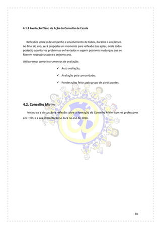 60
4.1.3 Avaliação Plano de Ação do Conselho de Escola
Reflexões sobre o desempenho e envolvimento de todos, durante o ano letivo.
Ao final do ano, será proposto um momento para reflexão das ações, onde todos
poderão apontar os problemas enfrentados e sugerir possíveis mudanças que se
fizerem necessárias para o próximo ano.
Utilizaremos como instrumentos de avaliação:
 Auto avaliação;
 Avaliação pela comunidade;
 Ponderações feitas pelo grupo de participantes.
4.2. Conselho Mirim
Iniciou-se a discussão e reflexão sobre a formação do Conselho Mirim com os professores
em HTPC e a sua implantação se dará no ano de 2014.
 