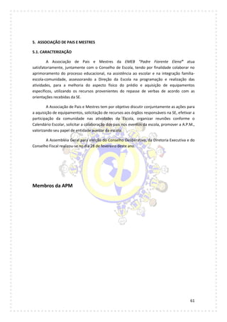 61
5. ASSOCIAÇÃO DE PAIS E MESTRES
5.1. CARACTERIZAÇÃO
A Associação de Pais e Mestres da EMEB “Padre Fiorente Elena” atua
satisfatoriamente, juntamente com o Conselho de Escola, tendo por finalidade colaborar no
aprimoramento do processo educacional, na assistência ao escolar e na integração família-
escola-comunidade, assessorando a Direção da Escola na programação e realização das
atividades, para a melhoria do aspecto físico do prédio e aquisição de equipamentos
específicos, utilizando os recursos provenientes do repasse de verbas de acordo com as
orientações recebidas da SE.
A Associação de Pais e Mestres tem por objetivo discutir conjuntamente as ações para
a aquisição de equipamentos, solicitação de recursos aos órgãos responsáveis na SE, efetivar a
participação da comunidade nas atividades da Escola, organizar reuniões conforme o
Calendário Escolar, solicitar a colaboração dos pais nos eventos da escola, promover a A.P.M.,
valorizando seu papel de entidade auxiliar da escola.
A Assembléia Geral para eleição do Conselho Deliberativo, da Diretoria Executiva e do
Conselho Fiscal realizou-se no dia 28 de fevereiro deste ano.
Membros da APM
 