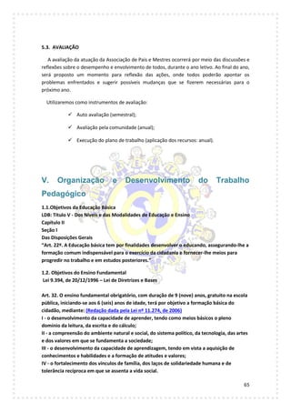 65
5.3. AVALIAÇÃO
A avaliação da atuação da Associação de Pais e Mestres ocorrerá por meio das discussões e
reflexões sobre o desempenho e envolvimento de todos, durante o ano letivo. Ao final do ano,
será proposto um momento para reflexão das ações, onde todos poderão apontar os
problemas enfrentados e sugerir possíveis mudanças que se fizerem necessárias para o
próximo ano.
Utilizaremos como instrumentos de avaliação:
 Auto avaliação (semestral);
 Avaliação pela comunidade (anual);
 Execução do plano de trabalho (aplicação dos recursos: anual).
V. Organização e Desenvolvimento do Trabalho
Pedagógico
1.1.Objetivos da Educação Básica
LDB: Título V - Dos Níveis e das Modalidades de Educação e Ensino
Capítulo II
Seção I
Das Disposições Gerais
“Art. 22º. A Educação básica tem por finalidades desenvolver o educando, assegurando-lhe a
formação comum indispensável para o exercício da cidadania e fornecer-lhe meios para
progredir no trabalho e em estudos posteriores.”
1.2. Objetivos do Ensino Fundamental
Lei 9.394, de 20/12/1996 – Lei de Diretrizes e Bases
Art. 32. O ensino fundamental obrigatório, com duração de 9 (nove) anos, gratuito na escola
pública, iniciando-se aos 6 (seis) anos de idade, terá por objetivo a formação básica do
cidadão, mediante: (Redação dada pela Lei nº 11.274, de 2006)
I - o desenvolvimento da capacidade de aprender, tendo como meios básicos o pleno
domínio da leitura, da escrita e do cálculo;
II - a compreensão do ambiente natural e social, do sistema político, da tecnologia, das artes
e dos valores em que se fundamenta a sociedade;
III - o desenvolvimento da capacidade de aprendizagem, tendo em vista a aquisição de
conhecimentos e habilidades e a formação de atitudes e valores;
IV - o fortalecimento dos vínculos de família, dos laços de solidariedade humana e de
tolerância recíproca em que se assenta a vida social.
 